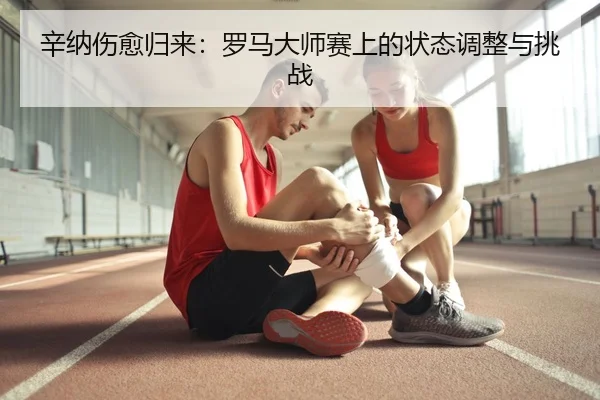 辛纳伤愈归来：罗马大师赛上的状态调整与挑战