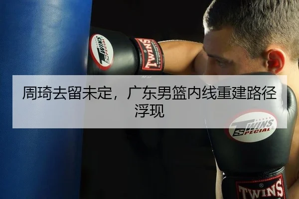 周琦去留未定，广东男篮内线重建路径浮现