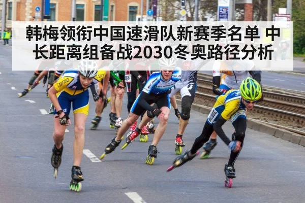 韩梅领衔中国速滑队新赛季名单 中长距离组备战2030冬奥路径分析